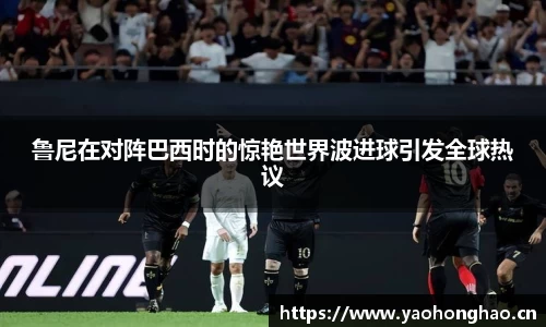 鲁尼在对阵巴西时的惊艳世界波进球引发全球热议